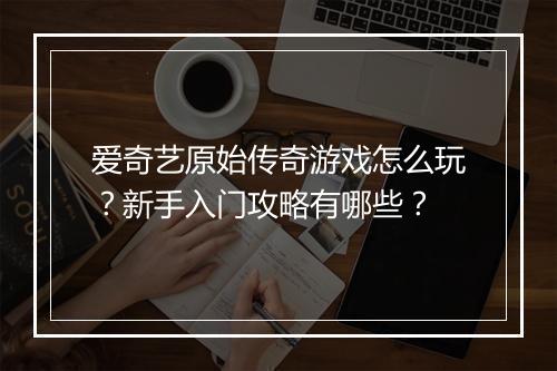 爱奇艺原始传奇游戏怎么玩？新手入门攻略有哪些？