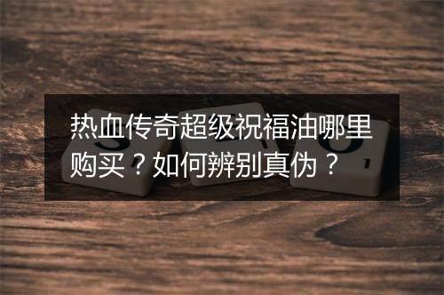 热血传奇超级祝福油哪里购买？如何辨别真伪？