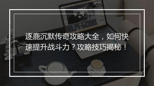 逐鹿沉默传奇攻略大全，如何快速提升战斗力？攻略技巧揭秘！