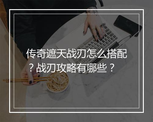 传奇遮天战刃怎么搭配？战刃攻略有哪些？