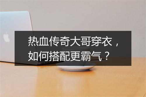 热血传奇大哥穿衣，如何搭配更霸气？