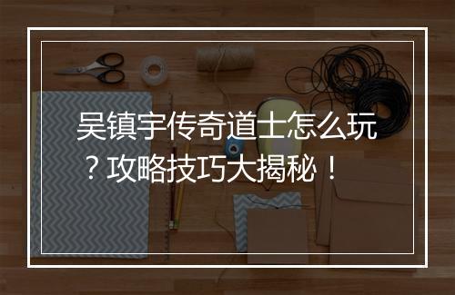 吴镇宇传奇道士怎么玩？攻略技巧大揭秘！