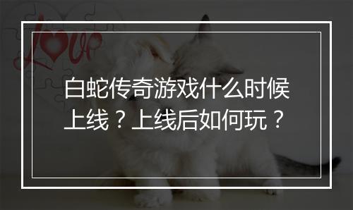 白蛇传奇游戏什么时候上线？上线后如何玩？