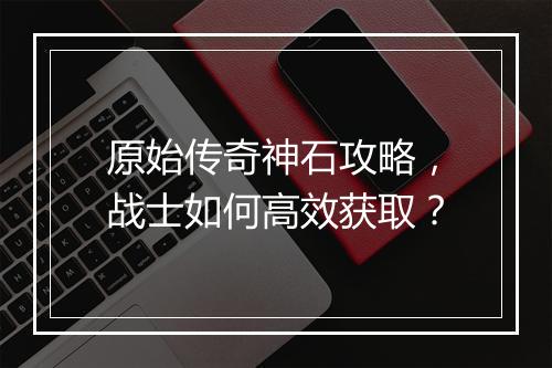 原始传奇神石攻略，战士如何高效获取？