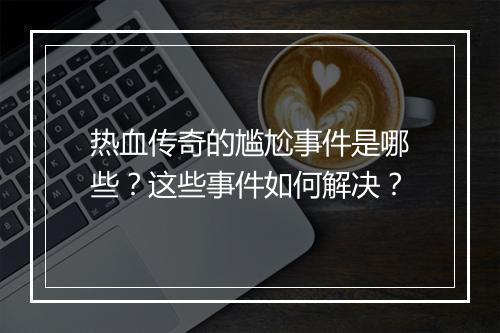 热血传奇的尴尬事件是哪些？这些事件如何解决？