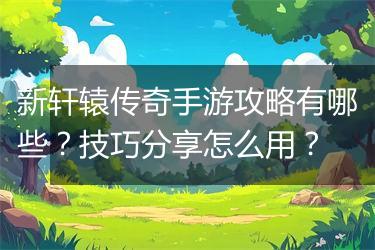 新轩辕传奇手游攻略有哪些？技巧分享怎么用？