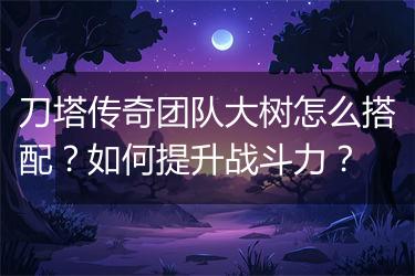 刀塔传奇团队大树怎么搭配？如何提升战斗力？