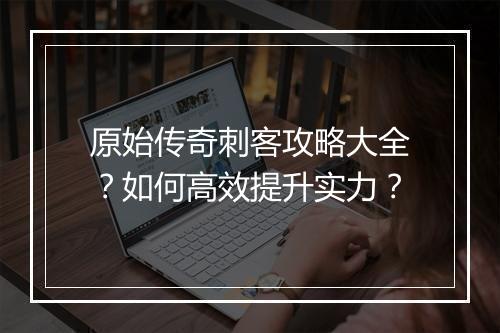 原始传奇刺客攻略大全？如何高效提升实力？