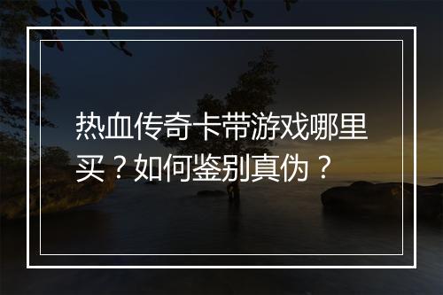 热血传奇卡带游戏哪里买？如何鉴别真伪？