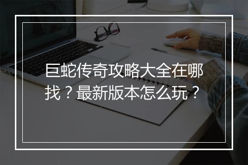 巨蛇传奇攻略大全在哪找？最新版本怎么玩？