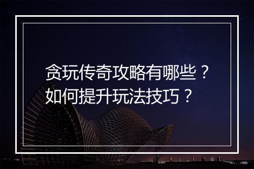 贪玩传奇攻略有哪些？如何提升玩法技巧？