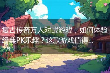 复古传奇万人对战游戏，如何体验经典PK乐趣？这款游戏值得玩吗？