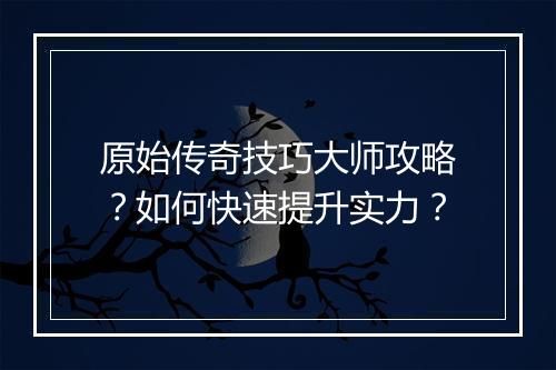 原始传奇技巧大师攻略？如何快速提升实力？