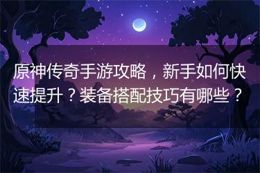 原神传奇手游攻略，新手如何快速提升？装备搭配技巧有哪些？