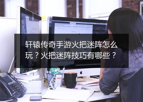 轩辕传奇手游火把迷阵怎么玩？火把迷阵技巧有哪些？