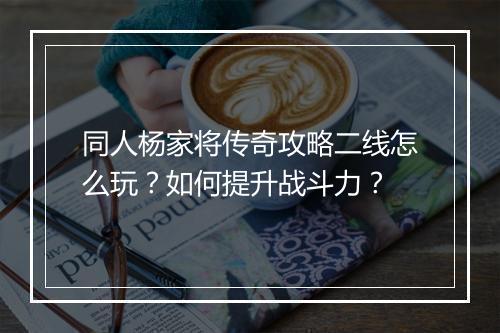 同人杨家将传奇攻略二线怎么玩？如何提升战斗力？