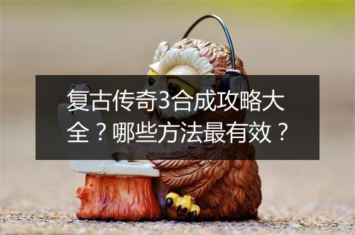 复古传奇3合成攻略大全？哪些方法最有效？