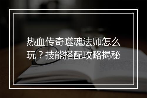 热血传奇噬魂法师怎么玩？技能搭配攻略揭秘