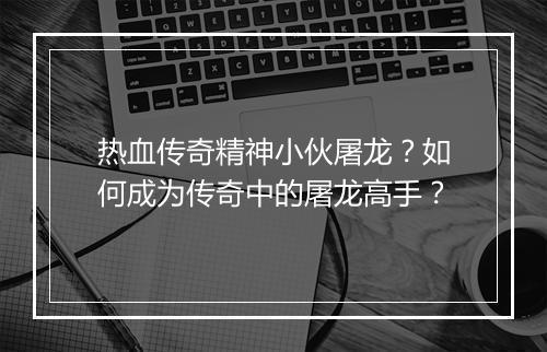 热血传奇精神小伙屠龙？如何成为传奇中的屠龙高手？
