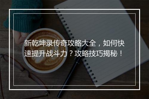 新乾坤录传奇攻略大全，如何快速提升战斗力？攻略技巧揭秘！