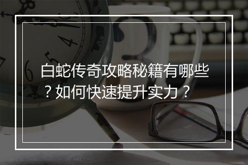 白蛇传奇攻略秘籍有哪些？如何快速提升实力？