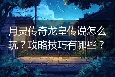 月灵传奇龙皇传说怎么玩？攻略技巧有哪些？