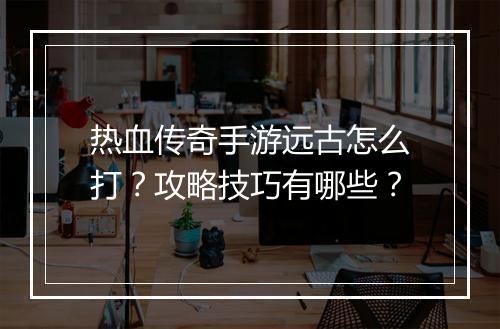 热血传奇手游远古怎么打？攻略技巧有哪些？