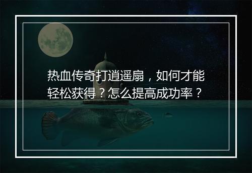 热血传奇打逍遥扇，如何才能轻松获得？怎么提高成功率？