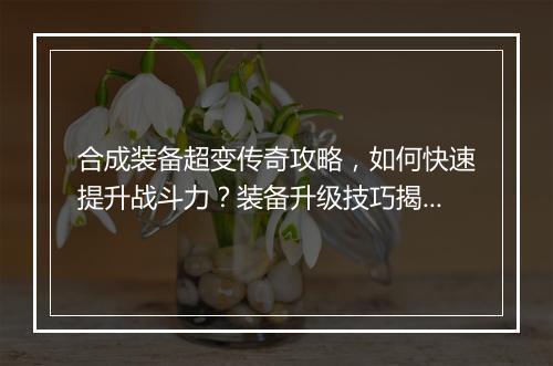 合成装备超变传奇攻略，如何快速提升战斗力？装备升级技巧揭秘