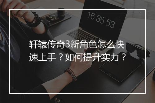 轩辕传奇3新角色怎么快速上手？如何提升实力？