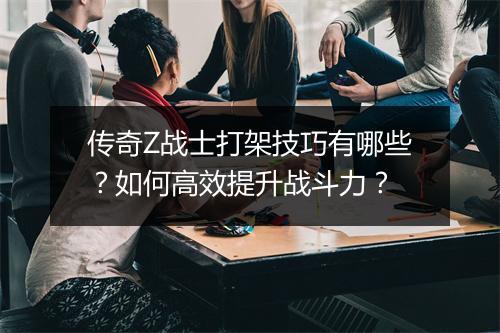 传奇Z战士打架技巧有哪些？如何高效提升战斗力？
