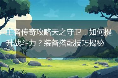 王者传奇攻略天之守卫，如何提升战斗力？装备搭配技巧揭秘
