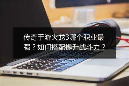 传奇手游火龙3哪个职业最强？如何搭配提升战斗力？