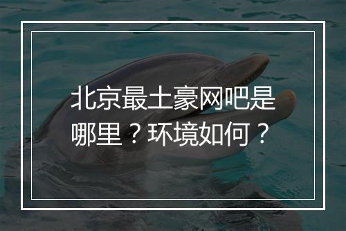 北京最土豪网吧是哪里？环境如何？