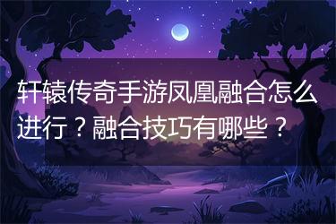 轩辕传奇手游凤凰融合怎么进行？融合技巧有哪些？