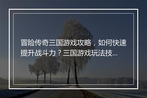冒险传奇三国游戏攻略，如何快速提升战斗力？三国游戏玩法技巧揭秘！