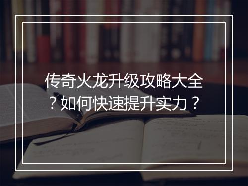 传奇火龙升级攻略大全？如何快速提升实力？