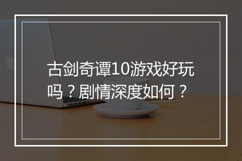 古剑奇谭10游戏好玩吗？剧情深度如何？