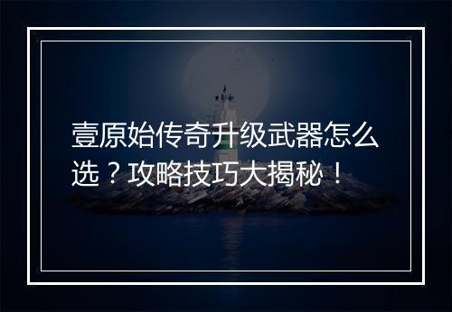 壹原始传奇升级武器怎么选？攻略技巧大揭秘！