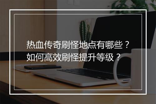 热血传奇刷怪地点有哪些？如何高效刷怪提升等级？