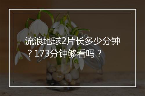 流浪地球2片长多少分钟？173分钟够看吗？