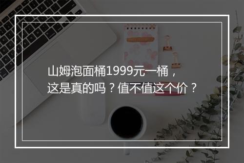 山姆泡面桶1999元一桶，这是真的吗？值不值这个价？