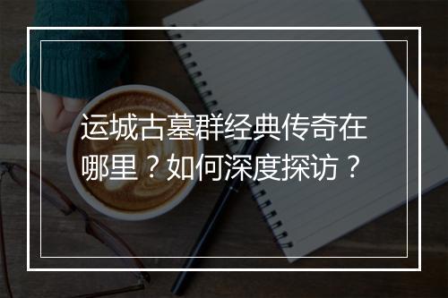 运城古墓群经典传奇在哪里？如何深度探访？