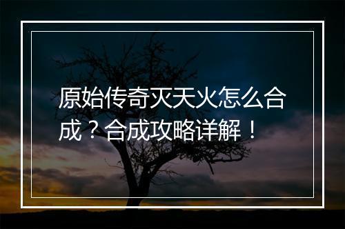 原始传奇灭天火怎么合成？合成攻略详解！