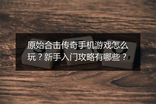 原始合击传奇手机游戏怎么玩？新手入门攻略有哪些？