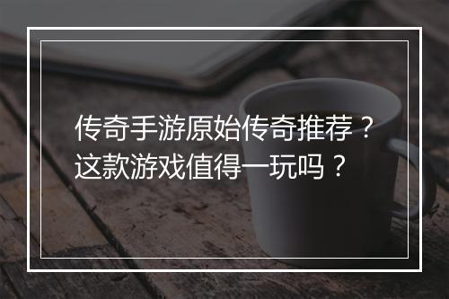 传奇手游原始传奇推荐？这款游戏值得一玩吗？