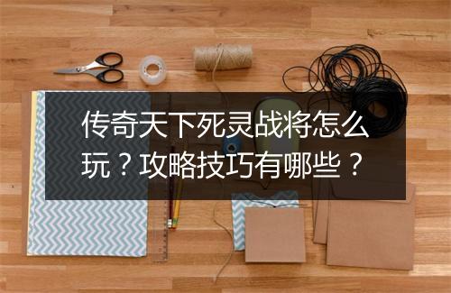 传奇天下死灵战将怎么玩？攻略技巧有哪些？