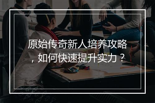 原始传奇新人培养攻略，如何快速提升实力？