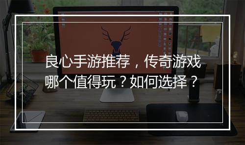 良心手游推荐，传奇游戏哪个值得玩？如何选择？