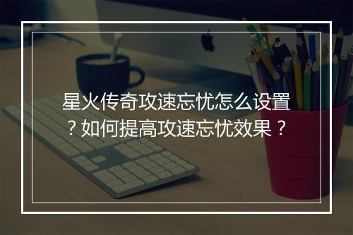 星火传奇攻速忘忧怎么设置？如何提高攻速忘忧效果？